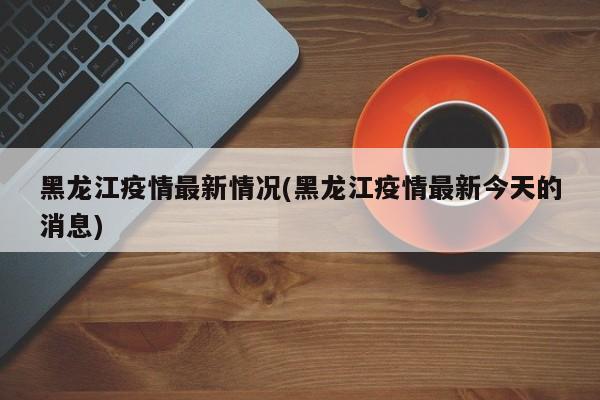 黑龙江疫情最新情况(黑龙江疫情最新今天的消息)