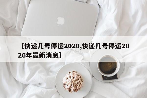 【快递几号停运2020,快递几号停运2026年最新消息】