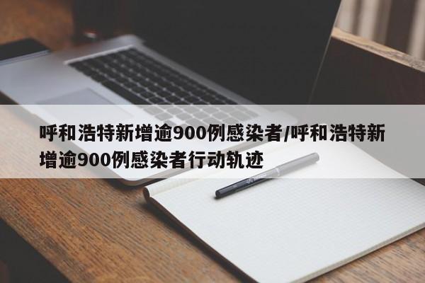 呼和浩特新增逾900例感染者/呼和浩特新增逾900例感染者行动轨迹